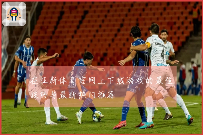 在亚新体育官网上下载游戏的最佳技巧与最新热门推荐