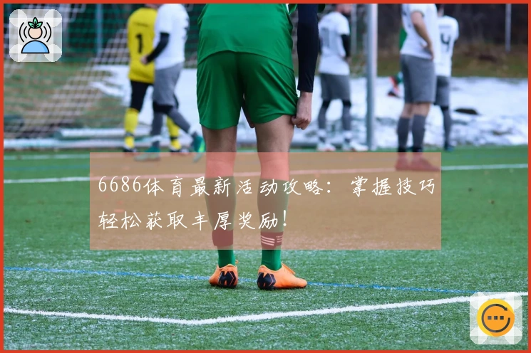 6686体育最新活动攻略：掌握技巧轻松获取丰厚奖励！